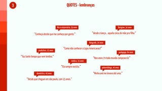 3                                                     QUOTES - lembranças



                                          Micro empresário, 39 anos                                             Designer, 34 anos

                 “Conheço desde que me conheço por gente.”                      “desde criança... aquela coisa de mãe pra filha.”


                                                                             fotografo, 24 anos

                                                 “Como não conhecer a Lojas Americanas?”
                     produtora, 25 anos
                                                                                                                 pedagogo, 64 anos
    “faz tanto tempo que nem lembro.”                                             “Nos anos 70 todo mundo comprava lá.”
                                                           médica, 33 anos

                                               “Ela sempre existiu.”                         paleontóloga, 40 anos

                   doméstica, 49 anos                                             “Minha avó me levava até uma.”
         “Desde que cheguei em são paulo, com 15 anos.”
 
