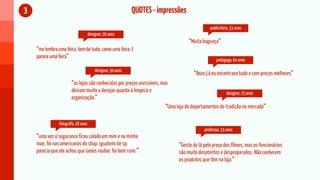 3                                                            QUOTES - impressões
                                                                                              publicitária, 33 anos
                                     designer, 26 anos
                                                                                   “Muita bagunça”
    “me lembra uma feira. tem de tudo, como uma feira. E
    parece uma feira”
                                                                                                  pedagogo, 64 anos

                                         designer, 30 anos
                                                                                      “Boas,Lá eu encontrava tudo e com preços melhores”
                       “as lojas são conhecidas por preços acessíveis, mas
                       deixam muito a desejar quanto à limpeza e                                       designer, 25 anos
                       organização.”
                                                                         “Uma loja de departamentos de tradição no mercado”

                fotográfa, 28 anos
                                                                                           professor, 33 anos
    “uma vez o seguranca ficou colado em mim e na minha
    mae, foi nas americanas do shop. iguatemi de sp.                          “Gosto de lá pelo preço dos filmes, mas os funcionários
    parecia que ele achou que íamos roubar. foi bem ruim.”                    são muito desatentos e despreparados. Não conhecem
                                                                              os produtos que têm na loja.”
 