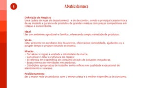 4                                    A Matriz da marca

    Deﬁnição de Negócio
    Uma cadeia de lojas de departamento  e de descontos, sendo a principal característica
    desse modelo a garantia de produtos de grandes marcas com preços competitivos em
    relação à concorrência.

    Ideal
    Ser um ambiente agradável e familiar, oferecendo ampla variedade de produtos.

    Visão
    Estar presente no cotidiano dos brasileiros, oferecendo comodidade, ajudando-os a
    poupar tempo e proporcionando economia.

    Missão
    - Fortalecer e vigiar a unidade e identidade da marca;
    - Conservar e zelar a estrutura do espaço;
    - Excelencia em experiênca de consumo através de soluções inovadoras;
    - Busca eterna por novidades em produtos;
    - Condições apropriadas de trabalho como reﬂexo em qualidade excepcional de
    atendimento e serviços.

    Posicionamento
    Ser a maior rede de produtos com o menor preço e a melhor experiência de consumo.
 