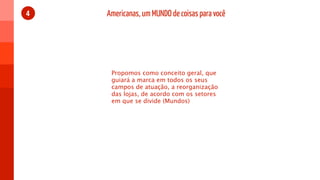 4   Americanas, um MUNDO de coisas para você




     Propomos como conceito geral, que
     guiará a marca em todos os seus
     campos de atuação, a reorganização
     das lojas, de acordo com os setores
     em que se divide (Mundos)
 