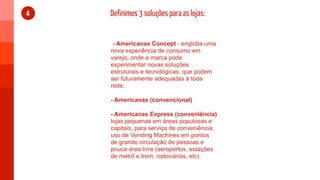 4   Definimos 3 soluções para as lojas:


     - Americanas Concept - engloba uma
    nova experiência de consumo em
    varejo, onde a marca pode
    experimentar novas soluções
    estruturais e tecnológicas, que podem
    ser futuramente adequadas à toda
    rede;

    - Americanas (convencional)

    - Americanas Express (conveniência)
    lojas pequenas em áreas populosas e
    capitais, para serviço de conveniência;
    uso de Vending Machines em pontos
    de grande circulação de pessoas e
    pouca área livre (aeroportos, estações
    de metrô e trem, rodoviárias, etc).
 