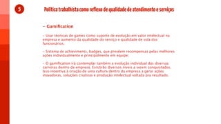 5   Política trabalhista como reflexo de qualidade de atendimento e serviços

    - Gamiﬁcation

    - Usar técnicas de games como suporte de evolução em valor intelectual na
    empresa e aumento da qualidade do serviço e qualidade de vida dos
    funcionários;

    - Sistema de achieviments, badges, que prevêem recompensas pelas melhores
    ações individualmente e principalmente em equipe;

    - O gamiﬁcation irá contemplar também a evolução individual das diversas
    carreiras dentro da empresa. Existirão diversos niveis a serem conquistados.
    Isso incentiva à criação de uma cultura dentro da empresa a gerar ações
    inovadoras, soluções criativas e produção intelectual voltada pra resultado.
 