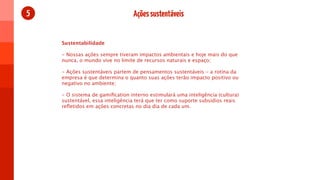 5                                Ações sustentáveis


    Sustentabilidade

    - Nossas ações sempre tiveram impactos ambientais e hoje mais do que
    nunca, o mundo vive no limite de recursos naturais e espaço;

    - Ações sustentáveis partem de pensamentos sustentáveis - a rotina da
    empresa é que determina o quanto suas ações terão impacto positivo ou
    negativo no ambiente;

    - O sistema de gamiﬁcation interno estimulará uma inteligência (cultura)
    sustentável, essa inteligência terá que ter como suporte subsidios reais
    reﬂetidos em ações concretas no dia dia de cada um.
 