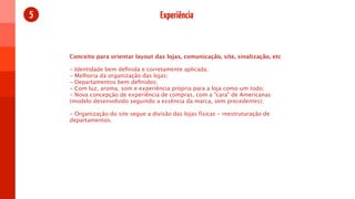 5                                    Experiência



    Conceito para orientar layout das lojas, comunicação, site, sinalização, etc

    - Identidade bem deﬁnida e corretamente aplicada;
    - Melhoria da organização das lojas;
    - Departamentos bem deﬁnidos;
    - Com luz, aroma, som e experiência própria para a loja como um todo;
    - Nova concepção de experiência de compras, com a "cara" de Americanas
    (modelo desenvolvido seguindo a essência da marca, sem precedentes);

    - Organização do site segue a divisão das lojas físicas - reestruturação de
    departamentos.
 