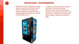 5              Americanas Express - Social Vending Machines
    Propomos como solução de varejo           Criadas recentemente pela Pepsico
    para a expansão das Americanas            nos EUA, as Social Vending
    Express, dentro do modelo de              Machines são máquinas de auto-
    marca de lojas de conveniência, a         serviço, com tela touchscreen e que
    implantação do modelo de “Social          permitem a compra de “presentes”
    Vending Machines”.                        para amigos, através de email ou
                                              SMS.
 