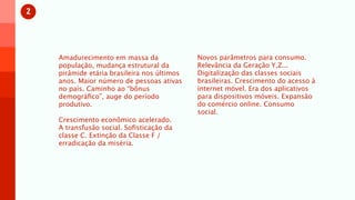 2



    Amadurecimento em massa da               Novos parâmetros para consumo.
    população, mudança estrutural da         Relevância da Geração Y,Z...
    pirâmide etária brasileira nos últimos   Digitalização das classes sociais
    anos. Maior número de pessoas ativas     brasileiras. Crescimento do acesso à
    no país. Caminho ao “bônus               internet móvel. Era dos aplicativos
    demográﬁco”, auge do período             para dispositivos móveis. Expansão
    produtivo.                               do comércio online. Consumo
                                             social.
    Crescimento econômico acelerado.
    A transfusão social. Soﬁsticação da
    classe C. Extinção da Classe F /
    erradicação da miséria.
 