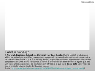 ©BetoLLima




 What is Branding?
A Norwich Business School, da University of East Anglia (Reino Unido) produziu um
vídeo para divulgar seu MBA, mas acabou alcançando um resultado muito maior ao explicar,
de maneira resumida, o que é branding. Então, o que diferencia um logo ou uma identidade
corporativa de uma marca? Segundo o vídeo, é o conjunto de sentimentos e ações que dão
um valor único ao produto. Se traduzido em cifrões, é o que faz a Coca-Cola valer mais do
que o produto interno bruto de 3 países juntos.
Fonte: http://www.youtube.com/watch?v=JKIAOZZritk&feature=player_embedded#!
 
