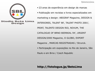 ©BetoLLima


 23 anos de experiência em design de marcas

 Publicação em revistas e livros especializados em

marketing e design: ABIGRAF Magazine, DESIGN &

INTERIORES, TALENT 98', TALENT PHOTO 2001’,

PRINT, TALENTO DESIGN RIO, NOVUM, THE

CATALOGUE OF BRNO BIENNIAL 94', URGENT

DESIGN/2000 Magazine, O GLOBO, EXPORT

Magazine , MARCAS REGISTRADAS / Strunck.

 Participação em exposições no Rio de Janeiro, São

Paulo e em Brno / Czech Republic




http://fotologue.jp/BetoLima
 