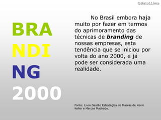 ©BetoLLima




             No Brasil embora haja


BRA
       muito por fazer em termos
       do aprimoramento das
       técnicas de branding de


NDI
       nossas empresas, esta
       tendência que se iniciou por
       volta do ano 2000, e já
       pode ser considerada uma

NG     realidade.




2000   Fonte: Livro Gestão Estratégica de Marcas de Kevin
       Keller e Marcos Machado.
 