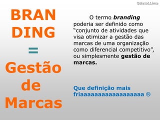 ©BetoLLima




BRAN           O termo branding
         poderia ser definido como

 DING    “conjunto de atividades que
         visa otimizar a gestão das
         marcas de uma organização
   =     como diferencial competitivo”,
         ou simplesmente gestão de

Gestão
         marcas.



  de     Que definição mais
         friaaaaaaaaaaaaaaaaaa 

Marcas
 