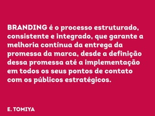BRANDING é o processo estruturado, 
consistente e integrado, que garante a 
melhoria contínua da entrega da 
promessa da marca, desde a definição 
dessa promessa até a implementação 
em todos os seus pontos de contato 
com os públicos estratégicos. 
e. tomiya 
 