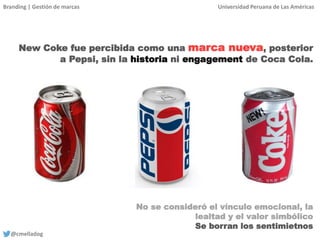Branding | Gestión de marcas Universidad Peruana de Las Américas
@cmelladog
New Coke fue percibida como una marca nueva, posterior
a Pepsi, sin la historia ni engagement de Coca Cola.
No se consideró el vínculo emocional, la
lealtad y el valor simbólico
Se borran los sentimietnos
 
