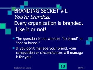 BRANDING SECRET #1:  You’re branded.   Every organization is branded.  Like it or not! The question is not whether “to brand” or “not to brand.” If you don’t manage your brand, your competition or circumstances will manage it for you! 
