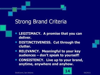 Strong Brand Criteria LEGITIMACY.  A promise that you can deliver. DISTINCTIVENESS.  Cut through the clutter. RELEVANCY.  Meaningful to your key audiences – don’t speak to yourself! CONSISTENCY.  Live up to your brand, anytime, anywhere and anyhow. 