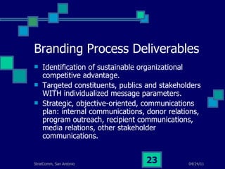 Branding Process Deliverables Identification of sustainable organizational competitive advantage. Targeted constituents, publics and stakeholders WITH individualized message parameters. Strategic, objective-oriented, communications plan: internal communications, donor relations, program outreach, recipient communications, media relations, other stakeholder communications. 