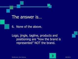 The answer is… 6.  None of the above. Logo, jingle, tagline, products and positioning are “how the brand is represented” NOT the brand. 