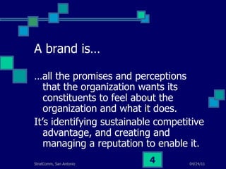 A brand is… … all the promises and perceptions that the organization wants its constituents to feel about the organization and what it does. It’s identifying sustainable competitive advantage, and creating and managing a reputation to enable it. 