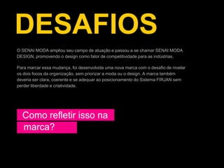 DESAFIOS
O SENAI MODA ampliou seu campo de atuação e passou a se chamar SENAI MODA
DESIGN, promovendo o design como fator de competitividade para as indústrias.

Para marcar essa mudança, foi desenvolvida uma nova marca com o desafio de nivelar
os dois focos da organização, sem priorizar a moda ou o design. A marca também
deveria ser clara, coerente e se adequar ao posicionamento do Sistema FIRJAN sem
perder liberdade e criatividade.




  Como refletir isso na
  marca?
 