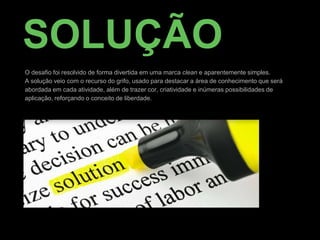 SOLUÇÃO
O desafio foi resolvido de forma divertida em uma marca clean e aparentemente simples.
A solução veio com o recurso do grifo, usado para destacar a área de conhecimento que será
abordada em cada atividade, além de trazer cor, criatividade e inúmeras possibilidades de
aplicação, reforçando o conceito de liberdade.
 
