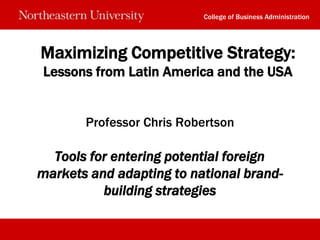 College of Business Administration




Maximizing Competitive Strategy:
Lessons from Latin America and the USA


       Professor Chris Robertson

  Tools for entering potential foreign
markets and adapting to national brand-
          building strategies
 