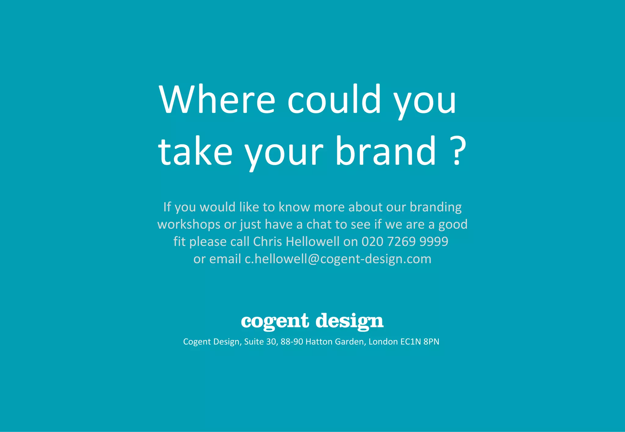 Cogent Design, Suite 30, 88-90 Hatton Garden, London EC1N 8PN  Where could you  take your brand ? If you would like to know more about our branding workshops or just have a chat to see if we are a good fit please call Chris Hellowell on 020 7269 9999  or email c.hellowell@cogent-design.com 