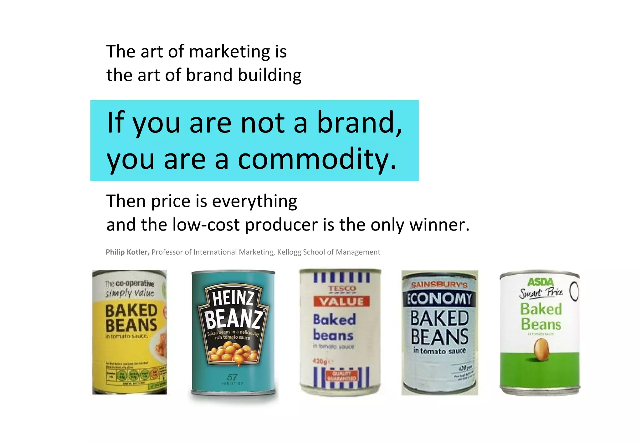 The art of marketing is  the art of brand building If you are not a brand, Then price is everything  and the low-cost producer is the only winner. Philip Kotler,  Professor of International Marketing, Kellogg School of Management you are a commodity.  