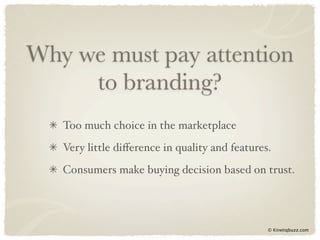 Why we must pay attention
     to branding?
   Too much choice in the marketplace
   Very little diﬀerence in quality and features.
   Consumers make buying decision based on trust.




                                                © Kinetiqbuzz.com
 