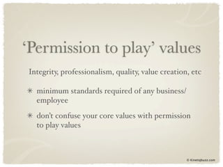 ‘Permission to play’ values
Integrity, professionalism, quality, value creation, etc

  minimum standards required of any business/
  employee
  don’t confuse your core values with permission
  to play values



                                                   © Kinetiqbuzz.com
 