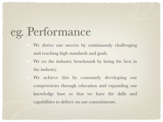 eg. Performance
    We derive our success by continuously challenging
    and reaching high standards and goals.
    We set the industry benchmark by being the best in
    the industry.
    We achieve this by constantly developing our
    competencies through education and expanding our
    knowledge base so that we have the skills and
    capabilities to deliver on our commitments.
 
