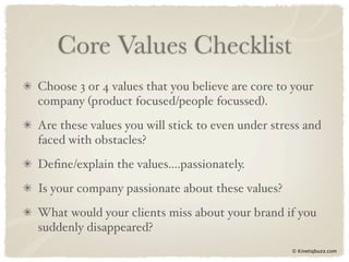 Core Values Checklist
Choose 3 or 4 values that you believe are core to your
company (product focused/people focussed).
Are these values you will stick to even under stress and
faced with obstacles?
Deﬁne/explain the values....passionately.
Is your company passionate about these values?
What would your clients miss about your brand if you
suddenly disappeared?
                                                  © Kinetiqbuzz.com
 