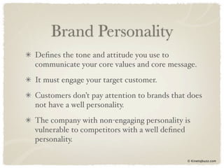 Brand Personality
Deﬁnes the tone and attitude you use to
communicate your core values and core message.
It must engage your target customer.
Customers don’t pay attention to brands that does
not have a well personality.
The company with non-engaging personality is
vulnerable to competitors with a well deﬁned
personality.

                                            © Kinetiqbuzz.com
 