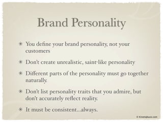 Brand Personality
You deﬁne your brand personality, not your
customers
Don’t create unrealistic, saint-like personality
Diﬀerent parts of the personality must go together
naturally.
Don’t list personality traits that you admire, but
don’t accurately reﬂect reality.
It must be consistent...always.
                                                   © Kinetiqbuzz.com
 