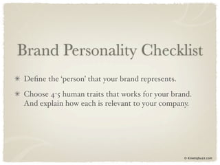 Brand Personality Checklist
Deﬁne the ‘person’ that your brand represents.
Choose 4-5 human traits that works for your brand.
And explain how each is relevant to your company.




                                                 © Kinetiqbuzz.com
 