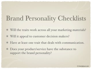 Brand Personality Checklists
 Will the traits work across all your marketing materials?
 Will it appeal to customer decision makers?
 Have at least one trait that deals with communication.
 Does your product/service have the substance to
 support the brand personality?


                                                   © Kinetiqbuzz.com
 