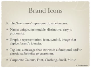 Brand Icons
The ‘ﬁve senses’ representational elements
Name: unique, memorable, distinctive, easy to
pronounce.
Graphic representation: icon, symbol, image that
depicts brand’s identity.
Tag line: a message that expresses a functional and/or
emotional beneﬁts to customers.
Corporate Colours, Font, Clothing, Smell, Music
                                                   © Kinetiqbuzz.com
 