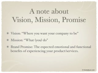 A note about
Vision, Mission, Promise
Vision: “Where you want your company to be”
Mission: “What (you) do”
Brand Promise: The expected emotional and functional
beneﬁts of experiencing your product/services.




                                              © Kinetiqbuzz.com
 
