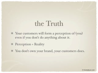 the Truth
Your customers will form a perception of (you)
even if you don’t do anything about it.
Perception = Reality
You don’t own your brand, your customers does.




                                             © Kinetiqbuzz.com
 