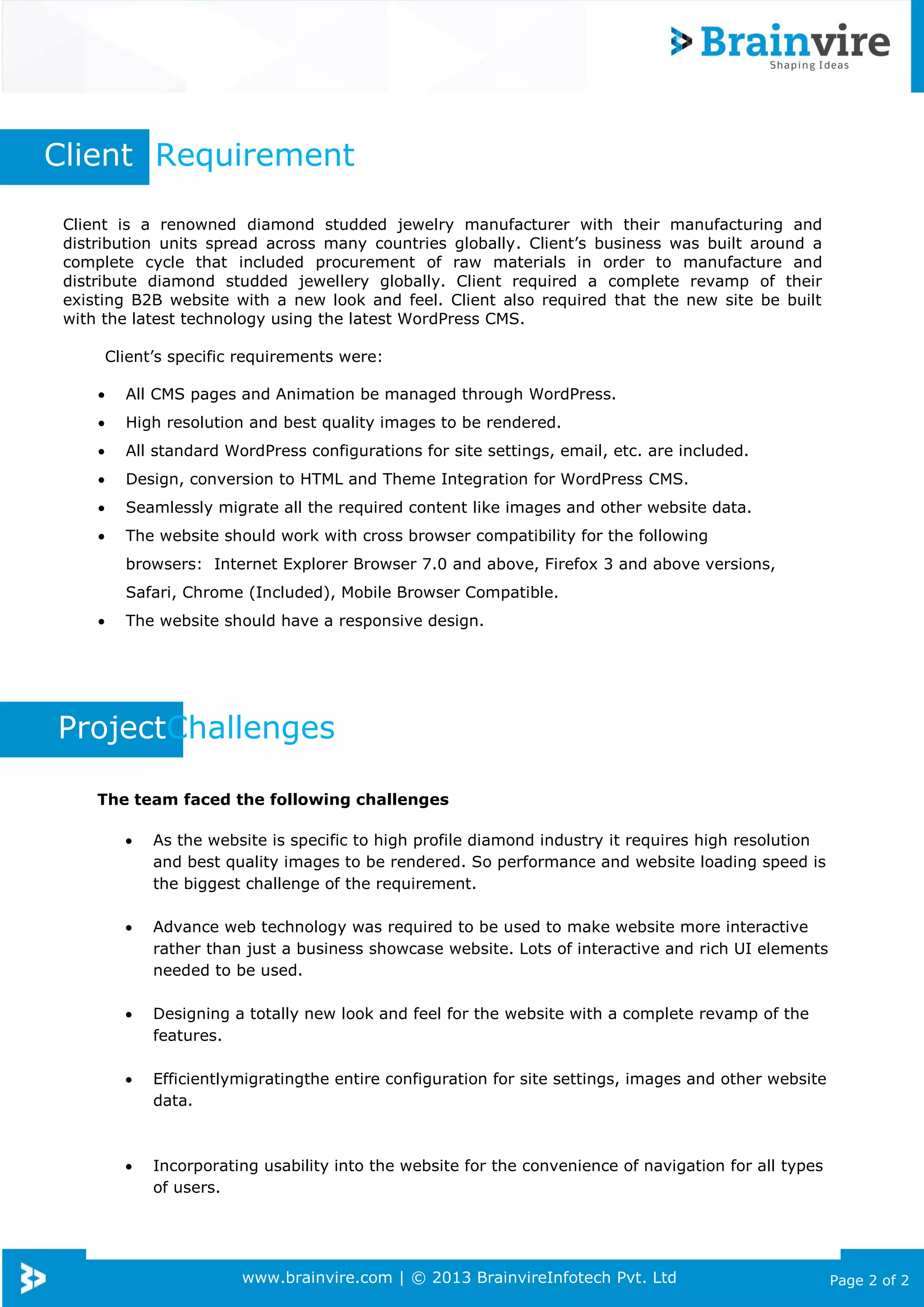 www.brainvire.com | © 2013 BrainvireInfotech Pvt. Ltd Page 2 of 2
Client is a renowned diamond studded jewelry manufacturer with their manufacturing and
distribution units spread across many countries globally. Client’s business was built around a
complete cycle that included procurement of raw materials in order to manufacture and
distribute diamond studded jewellery globally. Client required a complete revamp of their
existing B2B website with a new look and feel. Client also required that the new site be built
with the latest technology using the latest WordPress CMS.
Client’s specific requirements were:
 All CMS pages and Animation be managed through WordPress.
 High resolution and best quality images to be rendered.
 All standard WordPress configurations for site settings, email, etc. are included.
 Design, conversion to HTML and Theme Integration for WordPress CMS.
 Seamlessly migrate all the required content like images and other website data.
 The website should work with cross browser compatibility for the following
browsers: Internet Explorer Browser 7.0 and above, Firefox 3 and above versions,
Safari, Chrome (Included), Mobile Browser Compatible.
 The website should have a responsive design.
Client Requirement
ProjectChallenges
The team faced the following challenges
 As the website is specific to high profile diamond industry it requires high resolution
and best quality images to be rendered. So performance and website loading speed is
the biggest challenge of the requirement.
 Advance web technology was required to be used to make website more interactive
rather than just a business showcase website. Lots of interactive and rich UI elements
needed to be used.
 Designing a totally new look and feel for the website with a complete revamp of the
features.
 Efficientlymigratingthe entire configuration for site settings, images and other website
data.
 Incorporating usability into the website for the convenience of navigation for all types
of users.
 