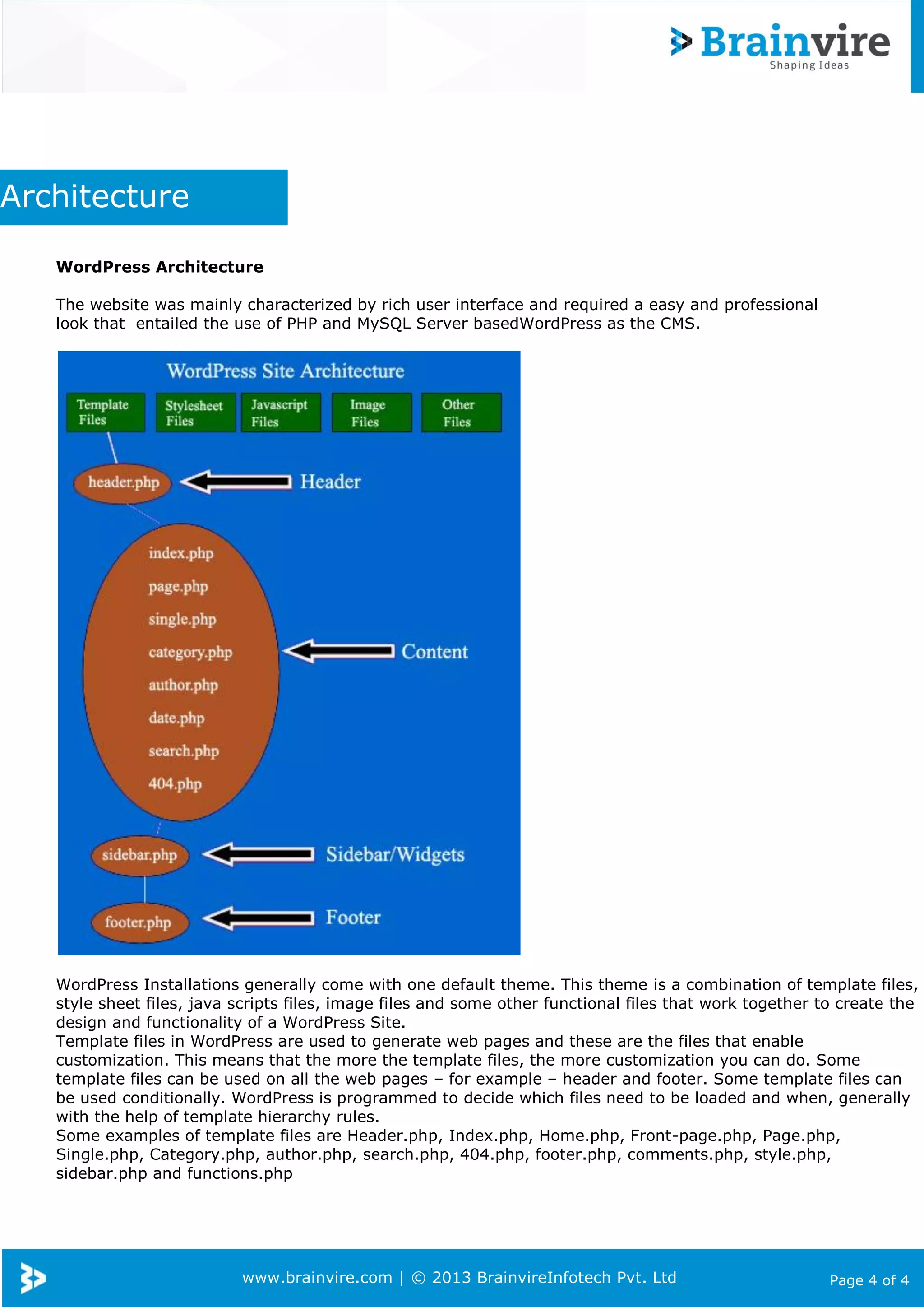 www.brainvire.com | © 2013 BrainvireInfotech Pvt. Ltd Page 4 of 4
Architecture
WordPress Architecture
The website was mainly characterized by rich user interface and required a easy and professional
look that entailed the use of PHP and MySQL Server basedWordPress as the CMS.
WordPress Installations generally come with one default theme. This theme is a combination of template files,
style sheet files, java scripts files, image files and some other functional files that work together to create the
design and functionality of a WordPress Site.
Template files in WordPress are used to generate web pages and these are the files that enable
customization. This means that the more the template files, the more customization you can do. Some
template files can be used on all the web pages – for example – header and footer. Some template files can
be used conditionally. WordPress is programmed to decide which files need to be loaded and when, generally
with the help of template hierarchy rules.
Some examples of template files are Header.php, Index.php, Home.php, Front-page.php, Page.php,
Single.php, Category.php, author.php, search.php, 404.php, footer.php, comments.php, style.php,
sidebar.php and functions.php
 