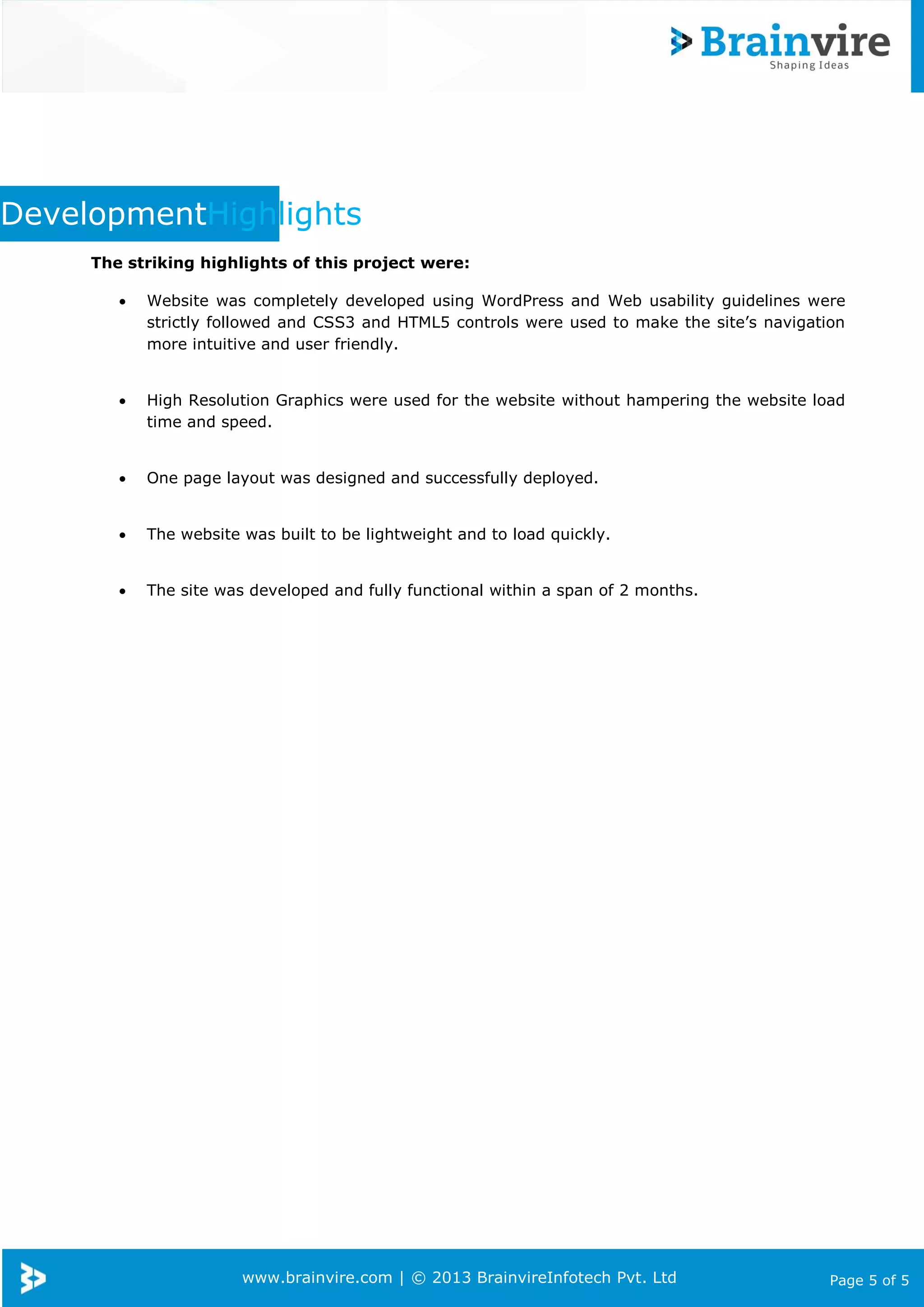 www.brainvire.com | © 2013 BrainvireInfotech Pvt. Ltd Page 5 of 5
DevelopmentHighlights
The striking highlights of this project were:
 Website was completely developed using WordPress and Web usability guidelines were
strictly followed and CSS3 and HTML5 controls were used to make the site’s navigation
more intuitive and user friendly.
 High Resolution Graphics were used for the website without hampering the website load
time and speed.
 One page layout was designed and successfully deployed.
 The website was built to be lightweight and to load quickly.
 The site was developed and fully functional within a span of 2 months.
 
