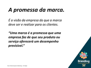 A promessa da marca.
Fonte: Administração de Marketing – 12ª edição
É a visão da empresa do que a marca
deve ser e realizar para os clientes.
“Uma marca é a promessa que uma
empresa faz de que seu produto ou
serviço oferecerá um desempenho
previsível.”
 
