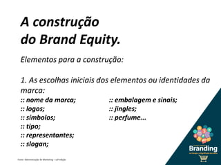 A construção
do Brand Equity.
Elementos para a construção:
1. As escolhas iniciais dos elementos ou identidades da
marca:
:: nome da marca; :: embalagem e sinais;
:: logos; :: jingles;
:: símbolos; :: perfume...
:: tipo;
:: representantes;
:: slogan;
Fonte: Administração de Marketing – 12ª edição
 