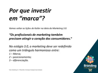 Por que investir
em “marca”?
Vamos voltar as lições de Kotler na ideia do Marketing 3.0.
“Os profissionais de marketing também
precisam atingir o coração dos consumidores.”
No estágio 3.0, o marketing deve ser redefinido
como um triângulo harmonioso entre:
1 – Marca;
2 – posicionamento;
3 – diferenciação.
Fonte: Marketing 3.0 – Philip Kotler, Hermawan Kartajaya & Iwan Setiawan
 