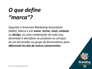 O que define
“marca”?
Segundo a American Marketing Association
(AMA), Marca é um nome, termo, sinal, símbolo
ou design, ou uma combinação de tudo isso,
destinado a identificar os produtos ou serviços
de um fornecedor ou grupo de fornecedores para
diferenciá-los dos de outros concorrentes.
Fonte: American Marketing Association (AMA)
 