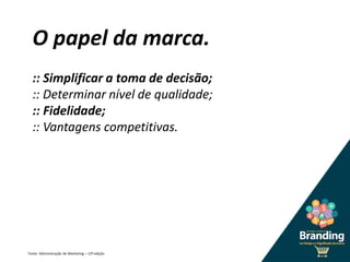 O papel da marca.
:: Simplificar a toma de decisão;
:: Determinar nível de qualidade;
:: Fidelidade;
:: Vantagens competitivas.
Fonte: Administração de Marketing – 12ª edição
 