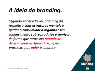 A ideia do branding.
Segundo Kotler e Keller, branding diz
respeito a criar estruturas mentais e
ajudar o consumidor a organizar seu
conhecimento sobre produtos e serviços,
de forma que torne sua tomada de
decisão mais esclarecida e, nesse
processo, gere valor à empresa.
Fonte: Administração de Marketing – 12ª edição
 