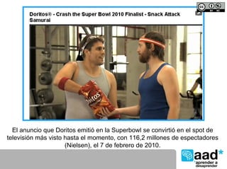 El anuncio que Doritos emitió en la Superbowl se convirtió en el spot de
televisión más visto hasta el momento, con 116,2 millones de espectadores
                     (Nielsen), el 7 de febrero de 2010.
 