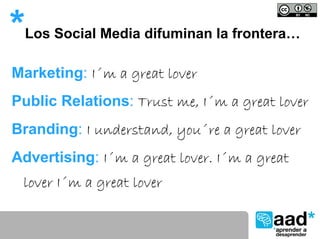 *   Los Social Media difuminan la frontera…

Marketing: I´m a great lover
Public Relations: Trust me, I´m a great lover
Branding: I understand, you´re a great lover
Advertising: I´m a great lover. I´m a great
 lover I´m a great lover
 