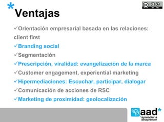 *Ventajas
  Orientación empresarial basada en las relaciones:
 client first
  Branding social
  Segmentación
  Prescripción, viralidad: evangelización de la marca
  Customer engagement, experiential marketing
  Hipermediaciones: Escuchar, participar, dialogar
  Comunicación de acciones de RSC
  Marketing de proximidad: geolocalización
 
