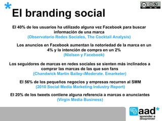 *El branding social
  El 40% de los usuarios ha utilizado alguna vez Facebook para buscar
                       información de una marca
         (Observatorio Redes Sociales, The Cocktail Analysis)

    Los anuncios en Facebook aumentan la notoriedad de la marca en un
                  4% y la intención de compra en un 2%
                           (Nielsen y Facebook)

Los seguidores de marcas en redes sociales se sienten más inclinados a
               comprar las marcas de las que son fans
           (Chandwick Martin Bailey-iModerate. Emarketer)

     El 56% de los pequeños negocios y empresas recurren al SMM
             (2010 Social Media Marketing Industry Report)
 El 20% de los tweets contiene alguna referencia a marcas o anunciantes
                        (Virgin Media Business)
 